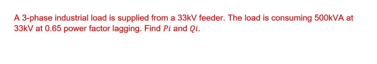 A 3-phase industrial load is supplied from a 33kV feeder. The load is consuming 500kVA at
33kV at 0.65 power factor lagging. Find Pi and Qi.