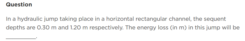 Question
In a hydraulic jump taking place in a horizontal rectangular channel, the sequent
depths are 0.30 m and 1.20 m respectively. The energy loss (in m) in this jump will be