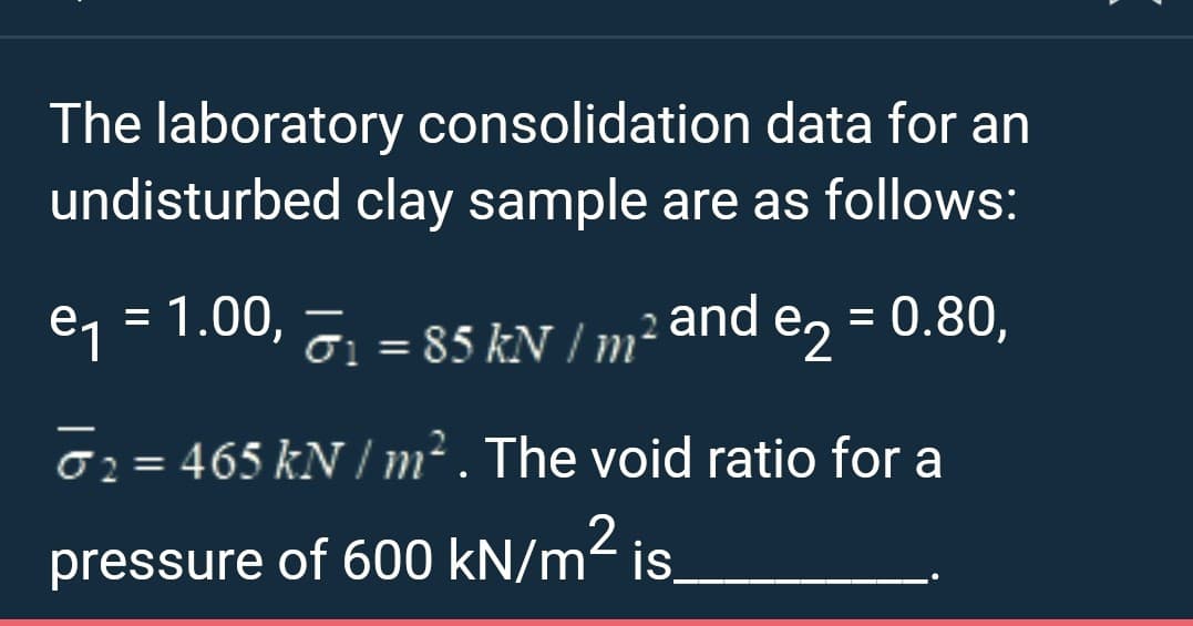 The laboratory consolidation
data for an
undisturbed clay sample are as follows:
= 1.00,
-
e₁ = T₁ = 85 kN / m² and e₂ = 0.80,
e2
₂ = 465 kN/m². The void ratio for a
pressure of 600 kN/m² is.