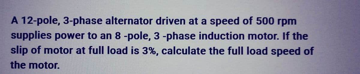 A 12-pole, 3-phase alternator driven at a speed of 500 rpm
supplies power to an 8 -pole, 3 -phase induction motor. If the
slip of motor at full load is 3%, calculate the full load speed of
the motor.