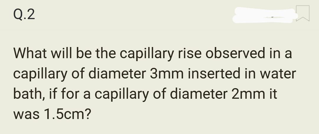 Q.2
What will be the capillary rise observed in a
capillary of diameter 3mm inserted in water
bath, if for a capillary of diameter 2mm it
was 1.5cm?