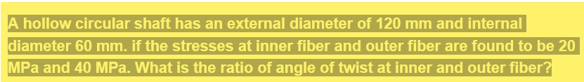 A hollow circular shaft has an external diameter of 120 mm and internal
diameter 60 mm. if the stresses at inner fiber and outer fiber are found to be 20
MPa and 40 MPa. What is the ratio of angle of twist at inner and outer fiber?