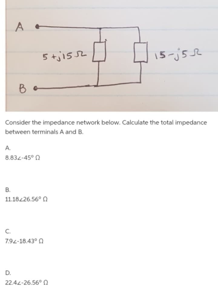 A.
B.
A e
Consider the impedance network below. Calculate the total impedance
between terminals A and B.
8.832-45° Ω
B
C.
5+j1552
11.18226.56° Ω
D.
792-18.43° Ω
15-j5R
22.42-26.56° Ω