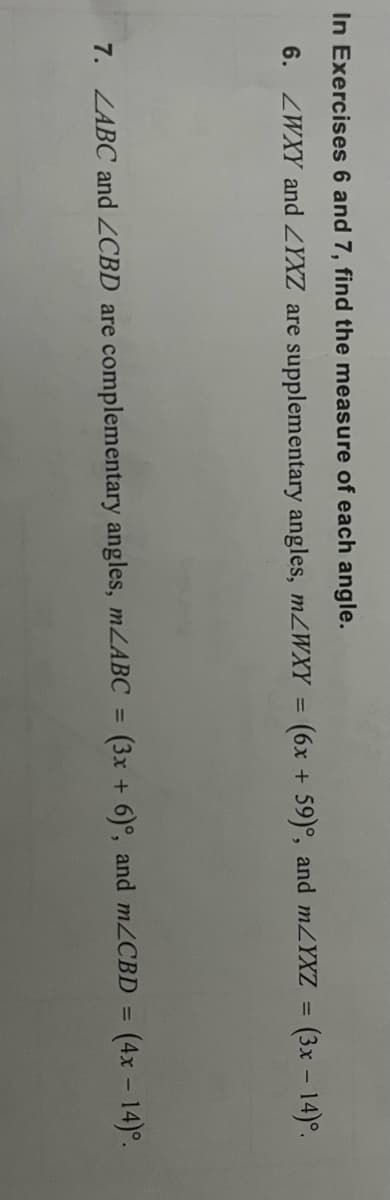 In Exercises 6 and 7, find the measure of each angle.
6. ZWXY and ZYXZ are supplementary angles, mZWXY =
(6x + 59)°, and MZYXZ = (3x – 14)°.
7. ZABC and ZCBD are complementary angles, mLABC =
(3x + 6)°, and M2CBD =
(4x - 14)°.
