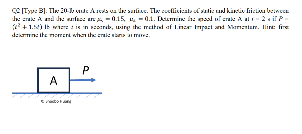 Q2 [Type B]: The 20-lb crate A rests on the surface. The coefficients of static and kinetic friction between
the crate A and the surface are µs = 0.15, Mk = 0.1. Determine the speed of crate A at t = 2 s if P =
(t² + 1.5t) lb where t is in seconds, using the method of Linear Impact and Momentum. Hint: first
determine the moment when the crate starts to move.
A
ⒸShaobo Huang
P