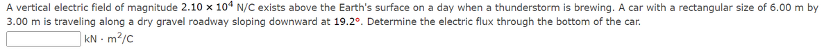 A vertical electric field of magnitude 2.10 x 104 N/C exists above the Earth's surface on a day when a thunderstorm is brewing. A car with a rectangular size of 6.00 m by
3.00 m is traveling along a dry gravel roadway sloping downward at 19.2°. Determine the electric flux through the bottom of the car.
kN - m²/c