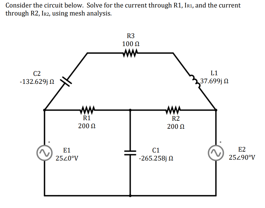 Consider the circuit below. Solve for the current through R1, IR1, and the current
through R2, IR2, using mesh
analysis.
C2
-132.629j Ω
R1
200 Ω
E1
25<0°V
R3
100 Ω
R2
200 Ω
C1
-265.258j Ω
L1
37.699j Ω
E2
25290°V