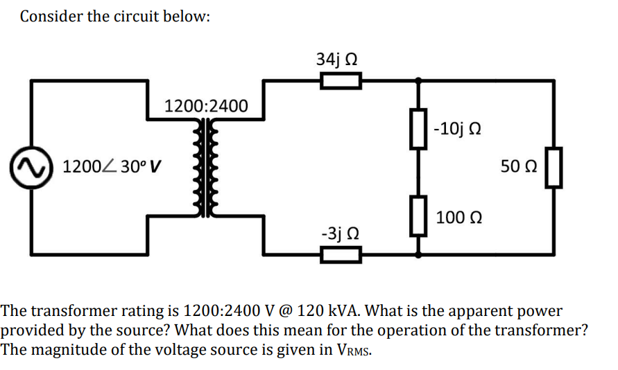 Consider the circuit below:
1200/30° V
34j Ω
1200:2400
-10j Ω
50 Ω
100 Ω
-3j Ω
The transformer rating is 1200:2400 V @ 120 kVA. What is the apparent power
provided by the source? What does this mean for the operation of the transformer?
The magnitude of the voltage source is given in VRMS.