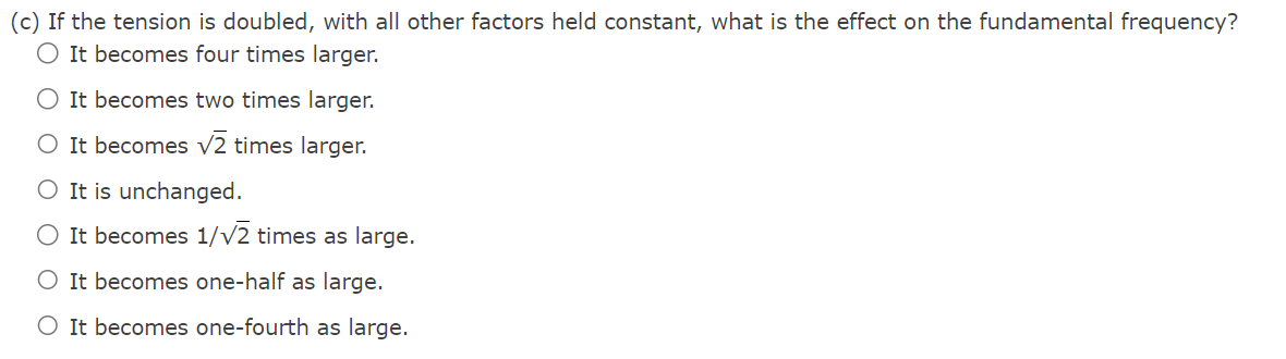 (c) If the tension is doubled, with all other factors held constant, what is the effect on the fundamental frequency?
O It becomes four times larger.
O It becomes two times larger.
O It becomes √2 times larger.
O It is unchanged.
O It becomes 1/√2 times as large.
O It becomes one-half as large.
O It becomes one-fourth as large.