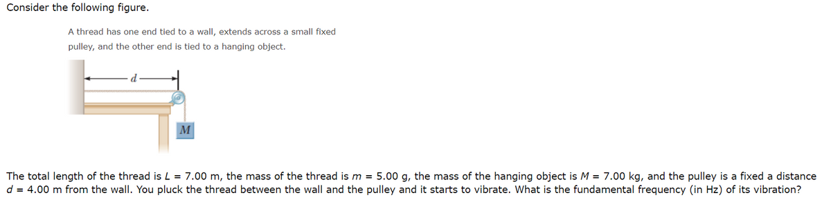 Consider the following figure.
A thread has one end tied to a wall, extends across a small fixed
pulley, and the other end is tied to a hanging object.
M
The total length of the thread is L = 7.00 m, the mass of the thread is m = 5.00 g, the mass of the hanging object is M = 7.00 kg, and the pulley is a fixed a distance
d = 4.00 m from the wall. You pluck the thread between the wall and the pulley and it starts to vibrate. What is the fundamental frequency (in Hz) of its vibration?