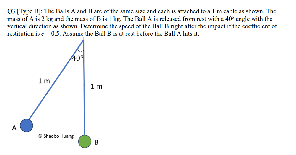 Q3 [Type B]: The Balls A and B are of the same size and each is attached to a 1 m cable as shown. The
mass of A is 2 kg and the mass of B is 1 kg. The Ball A is released from rest with a 40° angle with the
vertical direction as shown. Determine the speed of the Ball B right after the impact if the coefficient of
restitution is e=0.5. Assume the Ball B is at rest before the Ball A hits it.
A
1m
40%
Shaobo Huang
1 m
B