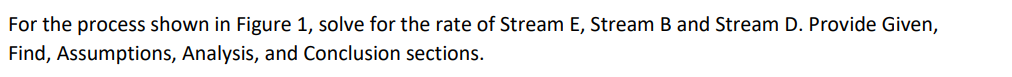 For the process shown in Figure 1, solve for the rate of Stream E, Stream B and Stream D. Provide Given,
Find, Assumptions, Analysis, and Conclusion sections.