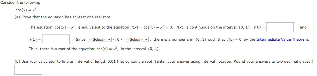 Consider the following.
cos(x) =
= x3
(a) Prove that the equation has at least one real root.
The equation cos(x)
x3 is equivalent to the equation f(x) = cos(x) –- x³ = 0. f(x) is continuous on the interval [0, 1], f(0) =
and
f(1) =
Since ---Select--- v
< 0 < ---Select---
there is a number c in (0, 1) such that f(c) = 0 by the Intermediate Value Theorem.
Thus, there is a root of the equation cos(x) = x³, in the interval (0, 1).
(b) Use your calculator to find an interval of length 0.01 that contains a root. (Enter your answer using interval notation. Round your answers to two decimal places.)
