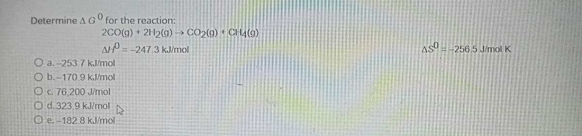 Determine AG for the reaction:
2C0(g) + 2H2(g) →
CO2(g) + CH4(9)
AH = -247.3 kJ/mol
AS
-256.5 J/mol K
O a.-253.7 kJ/mol
O b.-170.9 kJ/mol
O C. 76,200 J/mol
O d. 323.9 kJ/mol
O e. -182.8 kJ/mol.
