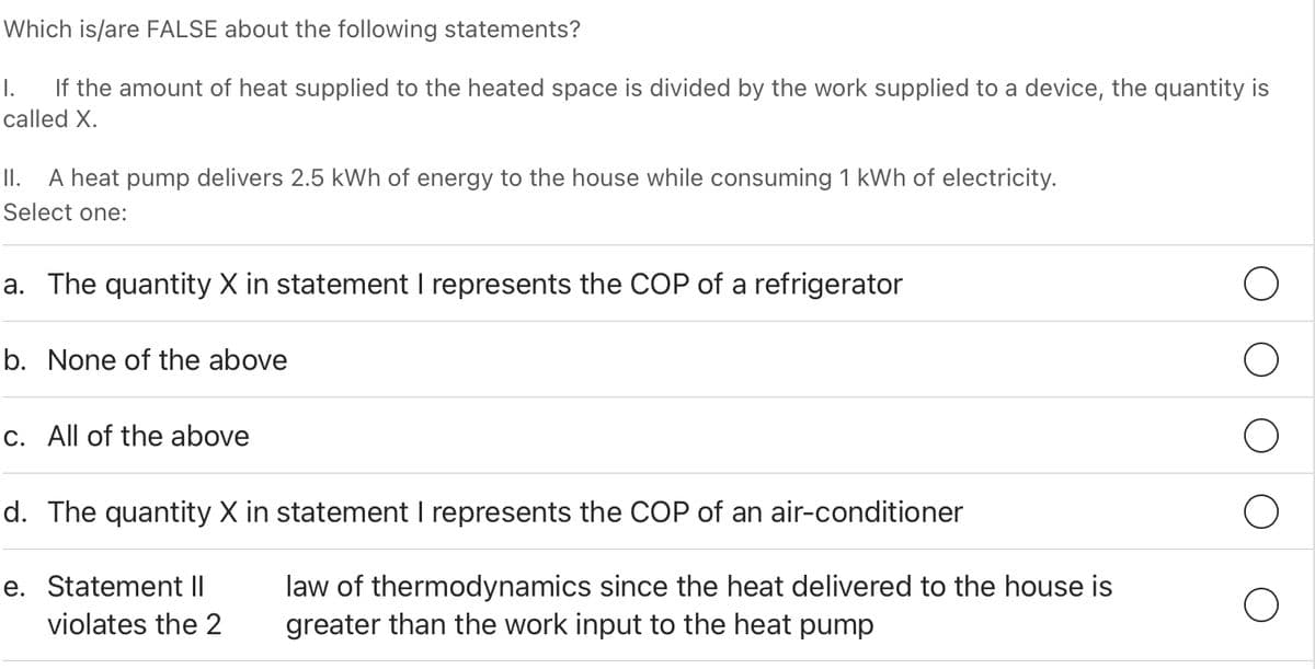 Which is/are FALSE about the following statements?
I.
If the amount of heat supplied to the heated space is divided by the work supplied to a device, the quantity is
called X.
II. A heat pump delivers 2.5 kWh of energy to the house while consuming 1 kWh of electricity.
Select one:
a. The quantity X in statement I represents the COP of a refrigerator
b. None of the above
c. All of the above
d. The quantity X in statement I represents the COP of an air-conditioner
law of thermodynamics since the heat delivered to the house is
greater than the work input to the heat pump
e. Statement II
violates the 2
