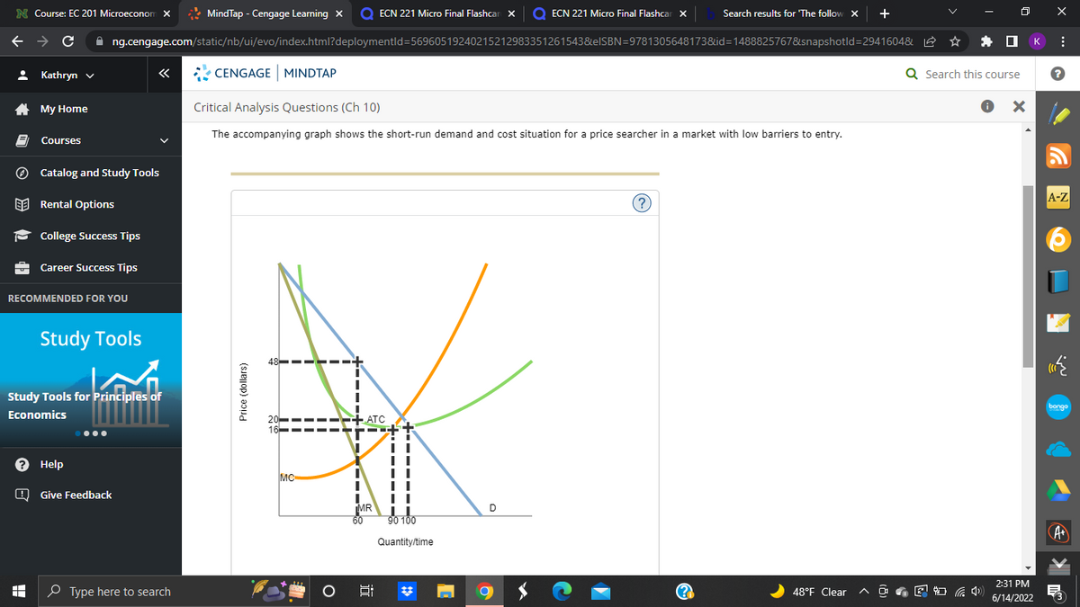 N Course: EC 201 Microeconom X
MindTap - Cengage Learning X Q ECN 221 Micro Final Flashcar X O ECN 221 Micro Final Flashcar x
Search results for 'The follow X +
←
C ✰ng.cengage.com/static/nb/ui/evo/index.html?deploymentld=56960519240215212983351261543&elSBN=9781305648173&id=1488825767&snapshotld=2941604&
Kathryn ✓
«
CENGAGE MINDTAP
My Home
Critical Analysis Questions (Ch 10)
The accompanying graph shows the short-run demand and cost situation for a price searcher in a market with low barriers to entry.
Courses
Catalog and Study Tools
Rental Options
?
College Success Tips
Career Success Tips
RECOMMENDED FOR YOU
48
20
16
48°F Clear
8
(2
Study Tools
akibat
Study Tools for Principles of
Economics
? Help
Give Feedback
I
Type here to search
Price (dollars)
MC
O
+ATC
"
MR
60
5:
■
90 100
Quantity/time
C
D
Q Search this course
● X
(4)
2:31 PM
6/14/2022
к
X
:
?
G
A-Z
bongo
·