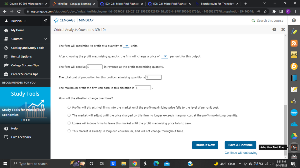 N Course: EC 201 Microeconom X
MindTap - Cengage Learning X Q ECN 221 Micro Final Flashcan Xx O ECN 221 Micro Final Flashcar x
Search results for 'The follow X +
←
C ✰ng.cengage.com/static/nb/ui/evo/index.html?deploymentId=56960519240215212983351261543&eISBN=9781305648173&id=1488825767&snapshotld=2941604& L
Kathryn ✓
«
CENGAGE MINDTAP
Q Search this course
My Home
Critical Analysis Questions (Ch 10)
● X
Courses
The firm will maximize its profit at a quantity of ▼ units.
Catalog and Study Tools
Rental Options
After choosing the profit maximizing quantity, the firm will charge a price of
per unit for this output.
College Success Tips
The firm will receive $
in revenue at the profit-maximizing quantity.
Career Success Tips
The total cost of production for this profit-maximizing quantity is $
RECOMMENDED FOR YOU
The maximum profit the firm can earn in this situation is $
How will the situation change over time?
O Profits will attract rival firms into the market until the profit-maximizing price falls to the level of per-unit cost.
O The market will adjust until the price charged by this firm no longer exceeds marginal cost at the profit-maximizing quantity.
O Losses will induce firms to leave this market until the profit maximizing price falls to zero.
O This market is already in long-run equilibrium, and will not change throughout time.
Grade It Now
발
8
(2
Study Tools
Study Tools for Principles of
Economics
? Help
Give Feedback
I
Type here to search
Save & Continue
Continue without saving
48°F Clear
Adaptive Test Prep
2:31 PM
6/14/2022
к
X
:
?
A-Z
bongo
·
A+