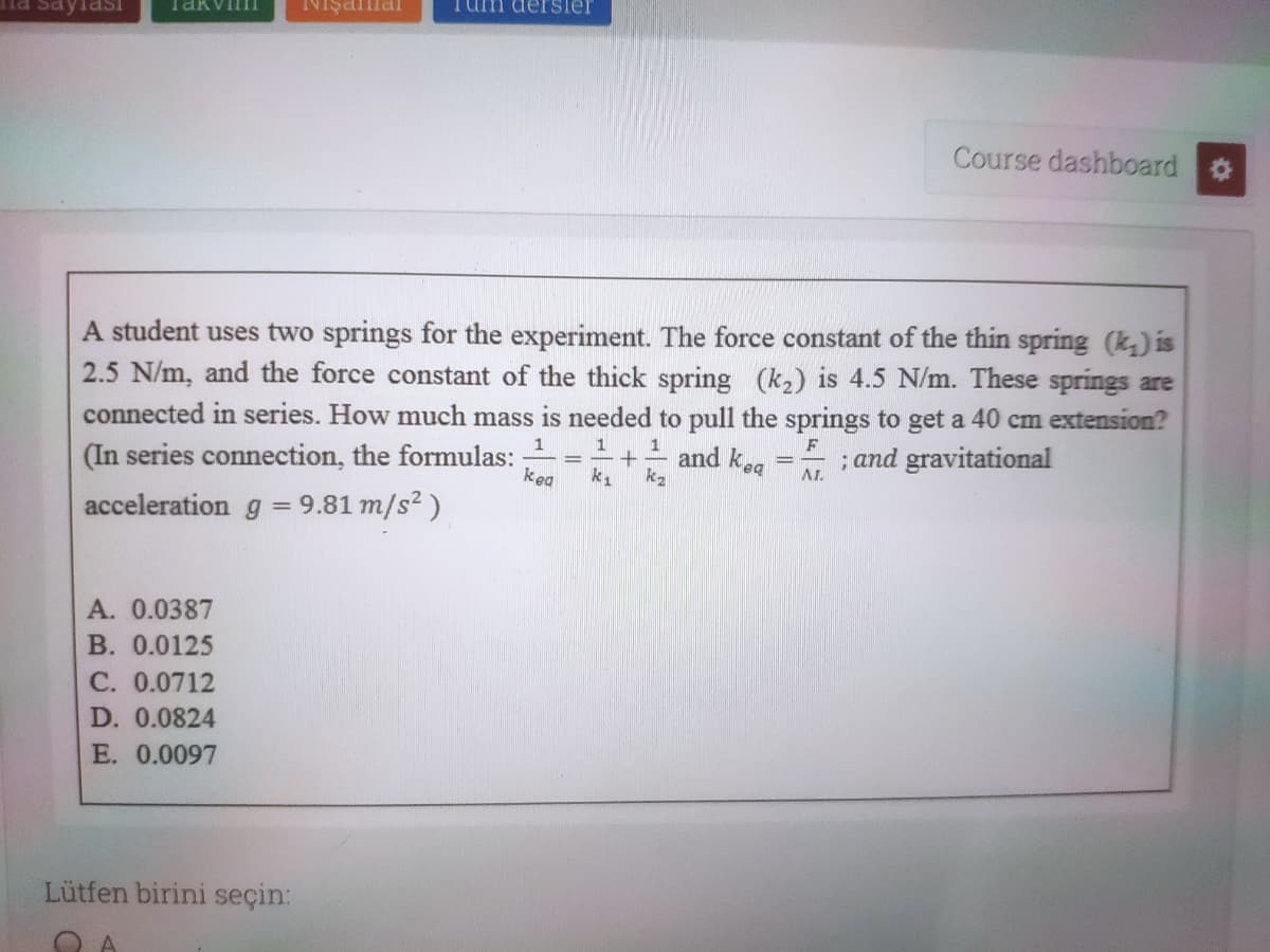 na saylaSI
NIşama
Tum dersier
Course dashboard
A student uses two springs for the experiment. The force constant of the thin spring (k,) is
2.5 N/m, and the force constant of the thick spring (k2) is 4.5 N/m. These springs are
connected in series. How much mass is needed to pull the springs to get a 40 cm extension?
(In series connection, the formulas:
1
1
F
and kea
; and gravitational
kea
AL
acceleration g = 9.81 m/s? )
A. 0.0387
B. 0.0125
C. 0.0712
D. 0.0824
E. 0.0097
Lütfen birini seçin:
