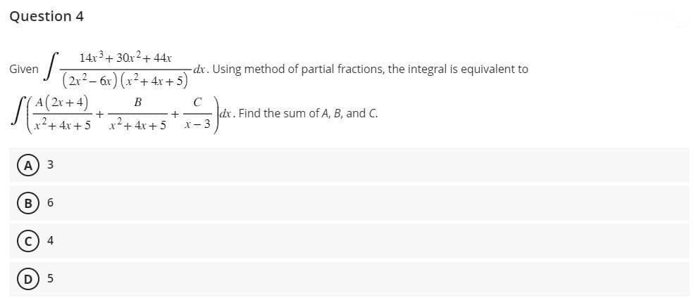 Question 4
Given
·S
SA (2x+4)
x² + 4x+5
A) 3
B) 6
(C) 4
D
5
14x³ + 30x2² + 44x
(2x² - 6x) (x² + 4x + 5)
B
x²+4x+5
+
- dx. Using method of partial fractions, the integral is equivalent to
C
Jar
dx. Find the sum of A, B, and C.
x-3