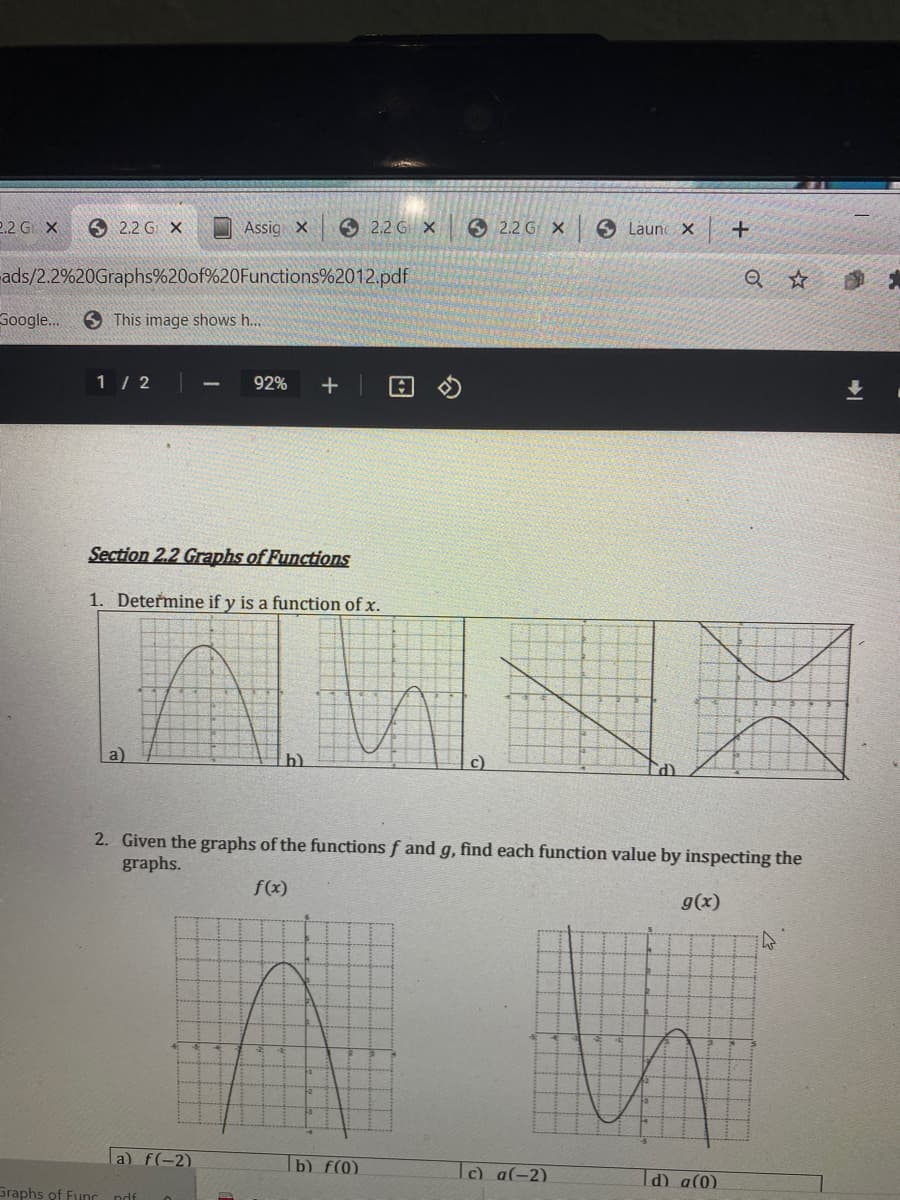 2.2 G X
O 2.2 G X
Assig X
6 2.2 G X
6 2.2 G X
O Launc X
ads/2.2%20Graphs%20of%20Functions%2012.pdf
Soogle.
S This image shows h...
1 / 2
92%
Section 2.2 Graphs of Functions
1. Determine if y is a function of x.
a)
c)
(P.
2. Given the graphs of the functions f and g, find each function value by inspecting the
graphs.
f(x)
g(x)
la) f(-2)
|b) f(0)
c) a(-2)
Id) a(0)
Graphs of Func ndf
