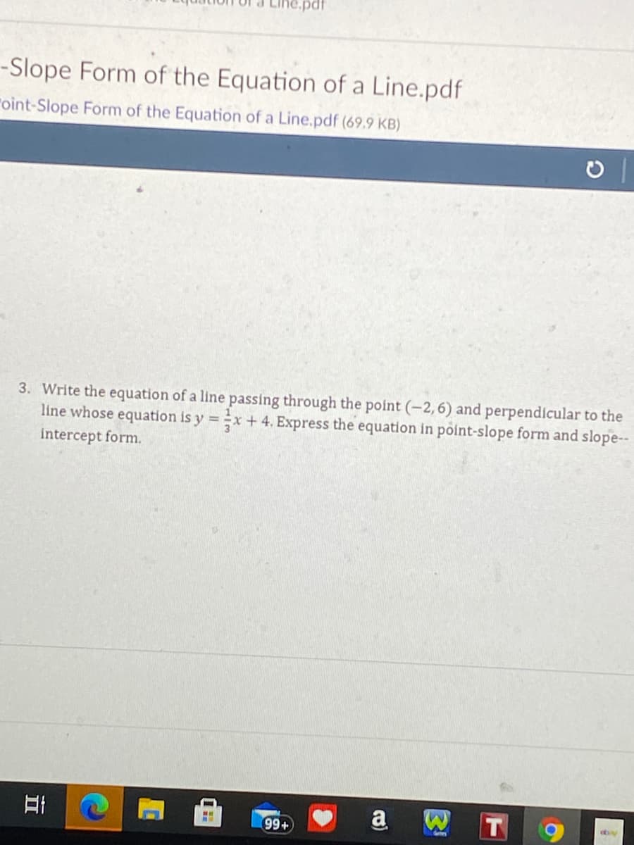 -Slope Form of the Equation of a Line.pdf
"oint-Slope Form of the Equation of a Line.pdf (69.9 KB)
3. Write the equation of a line passing through the point (-2, 6) and perpendicular to the
line whose equation is y =x + 4. Express the equation in point-slope form and slope--
intercept form.
日i
a
99+
