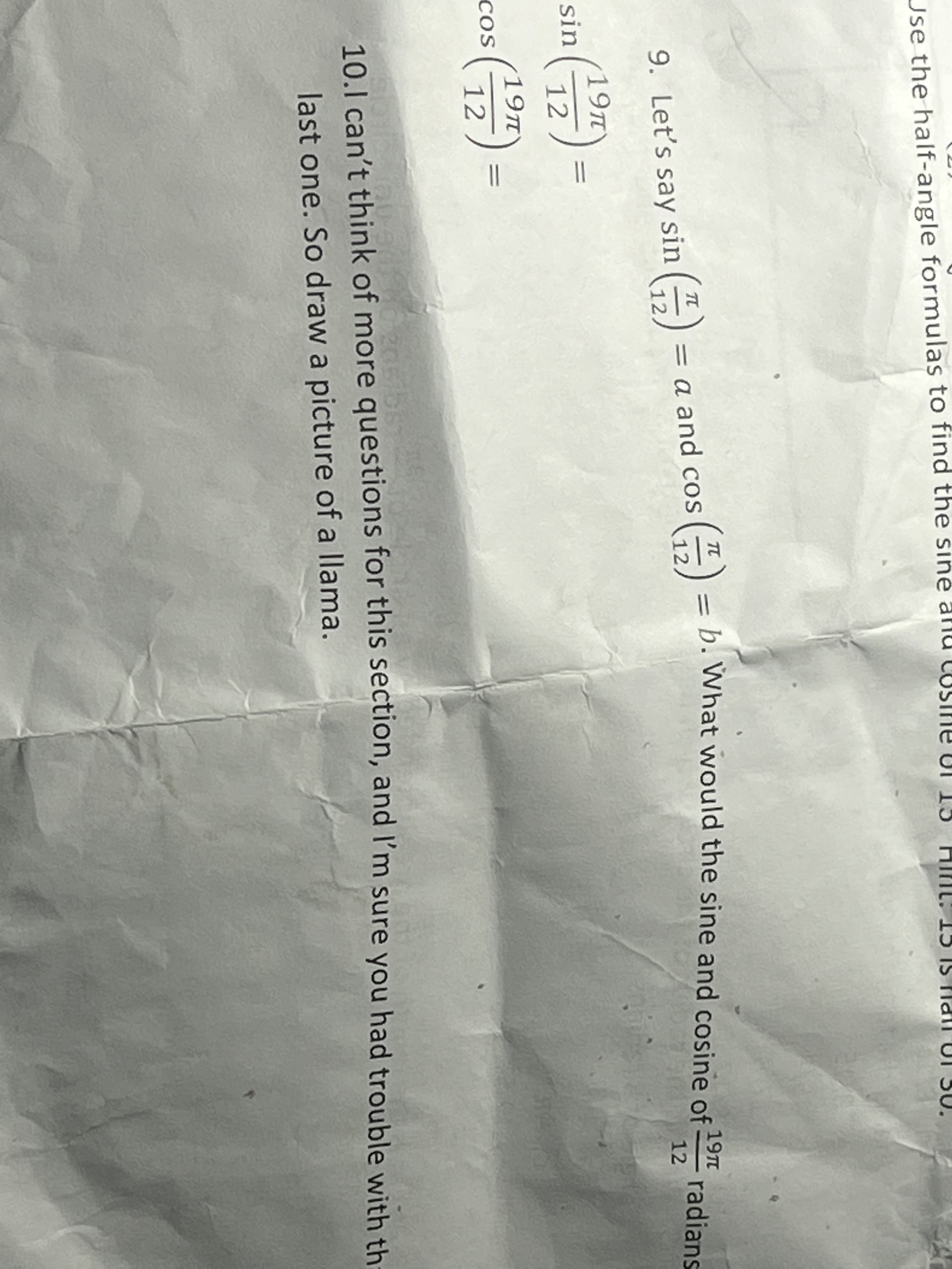 Use the half-angle formulas to find the sine
– b. What would the sine and cosine of
E) =
TT
19TT
radians
12
TT
= a and cos
9. Let's say sin ()
19T
sin
19TT
cos
12
10.1 can't think of more questions for this section, and I'm sure you had trouble with th
last one. So draw a picture of a llama.
