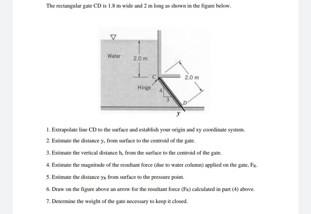 The rectangular gate CD is 1.8 m wide and 2 m long as shown in the figure below.
Water
2.0 m
2.0 m
Hinge
y
1. Extrapolate line CD to the surface and establish your origin and xy coordinate system.
2. Estimate the distance y. from surface to the centroid of the gate.
3. Estimate the vertical distance he from the surface to the centroid of the gate.
4. Estimate the magnitude of the resultant force (due to water column) applied on the gate, FR.
5. Estimate the distance yR from surface to the pressure point.
6. Draw on the figure above an arrow for the resultant force (FR) calculated in part (4) above.
7. Determine the weight of the gate necessary to keep it closed.
