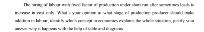 The hiring of labour with fixed factor of production under short run after sometimes leads to
increase in cost only. What's your opinion at what stage of production producer should make
addition in labour, identify which concept in economics explains the whole situation, justify your
answer why it happens with the help of table and diagrams.
