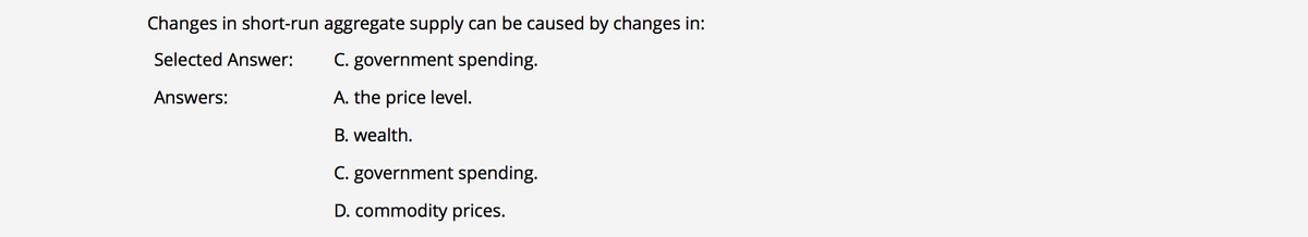 Changes in short-run aggregate supply can be caused by changes in:
Selected Answer:
C. government spending.
Answers:
A. the price level.
B. wealth.
C. government spending.
D. commodity prices.
