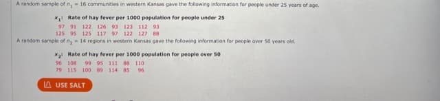 A random sample of n,- 16 communities in western Kansas gave the following information for people under 25 years of age.
x1: Rate of hay fever per 1000 population for people under 25
97 91 122 126 93 123 112 93
125 95 125 117 97 122 127 B8
A random sample of n,- 14 regions in western Kansas gave the following information for people over 50 years old.
X3 Rate of hay fever per 1000 population for people over 50
96 108
99 95 111 88 110
79 115 100 89 114 85
96
A USE SALT
