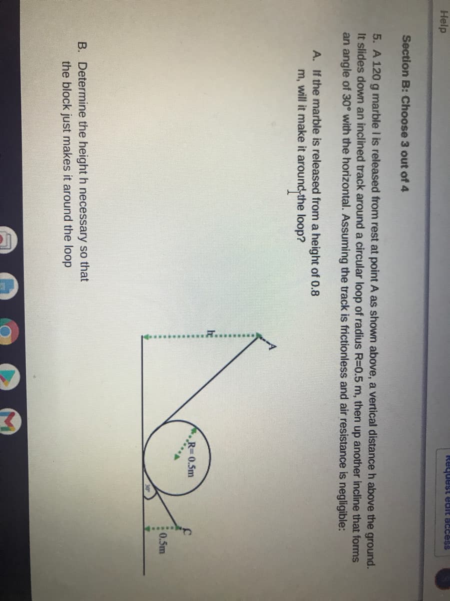 ---

### Physics Problem: Motion on an Inclined Track with a Loop

#### Problem Statement:
A 120 g marble is released from rest at point A, at a vertical distance \(h\) above the ground. It slides down an inclined track around a circular loop of radius \(R=0.5\ m\), then up another incline that forms an angle of 30° with the horizontal. Assuming the track is frictionless and air resistance is negligible:

##### Part A:
If the marble is released from a height of 0.8 m, will it make it around the loop?

##### Part B:
Determine the height \(h\) necessary so that the block just makes it around the loop.

#### Diagram Explanation:
The diagram illustrates a track setup:
1. **Inclined Track**: The marble starts at a height \(h\).
2. **Loop**: The circular loop has a radius \(R=0.5\ m\).
3. **Variables**: 
   - Height of release point A (\(h\)).
   - Radius of the loop (\(R = 0.5\ m\)).
   - Height at the top of the loop (\(2R = 1\ m\)).

```plaintext
   h      A
   |      .
   |     / \
   |    /---\
   |   /     \
   |  /       \
   | /         \ F
   |/___________\
       R = 0.5 m

Note: 
- \(F\) is the point at the bottom of the loop.
- \(R\) is the radius of the loop.
- \(h\) is the initial height from which the marble is released.
```

---

This problem requires a fundamental understanding of energy conservation principles and dynamics in circular motion.