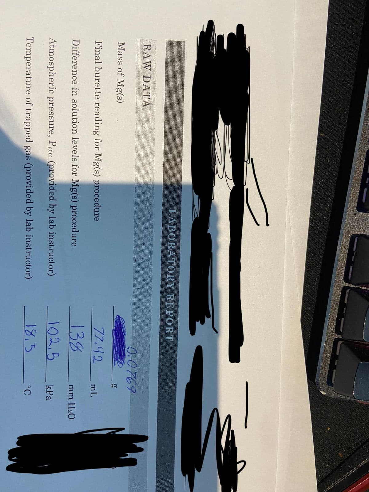 RAW DATA
LABORATORY REPORT
Mass of Mg(s)
Final burette reading for Mg(s) procedure
Difference in solution levels for Mg(s) procedure
Atmospheric pressure, Patm (provided by lab instructor)
Temperature
of trapped gas (provided by lab instructor)
0.0769
77.42
138
102.5
18.5
mL
mm H₂O
kPa
°C