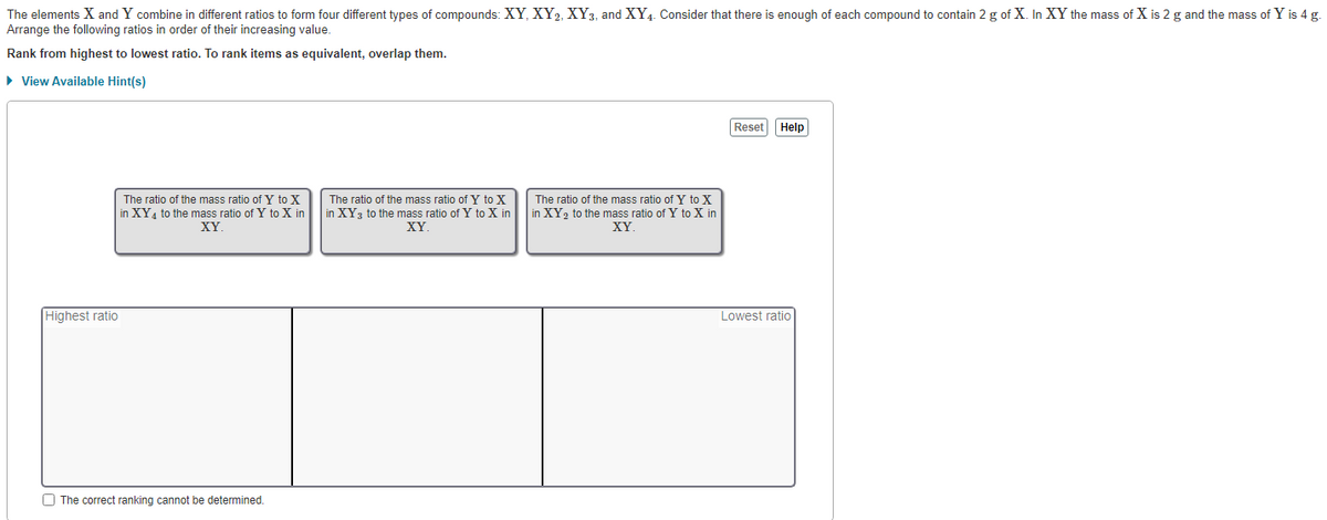 The elements X and Y combine in different ratios to form four different types of compounds: XY, XY₂, XY3, and XY4. Consider that there is enough of each compound to contain 2 g of X. In XY the mass of X is 2 g and the mass of Y is 4 g.
Arrange the following ratios in order of their increasing value.
Rank
from highest to lowest ratio. To rank items as equivalent, overlap them.
► View Available Hint(s)
Highest ratio
The ratio of the mass ratio of Y to X
in XY₁ to the mass ratio of Y to X in
XY
The correct ranking cannot be determined.
The ratio of the mass ratio of Y to X
in XY 3 to the mass ratio of Y to X in
XY.
The ratio of the mass ratio of Y to X
in XY ₂ to the mass ratio of Y to X in
XY
Reset
Help
Lowest ratio