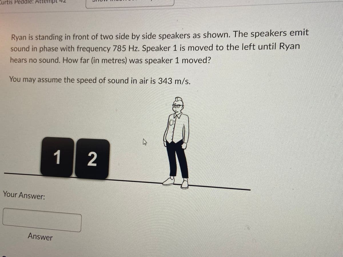 Curtis Peddle: At
Ryan is standing in front of two side by side speakers as shown. The speakers emit
sound in phase with frequency 785 Hz. Speaker 1 is moved to the left until Ryan
hears no sound. How far (in metres) was speaker 1 moved?
You may assume the speed of sound in air is 343 m/s.
Your Answer:
1
Answer
2
چار
€