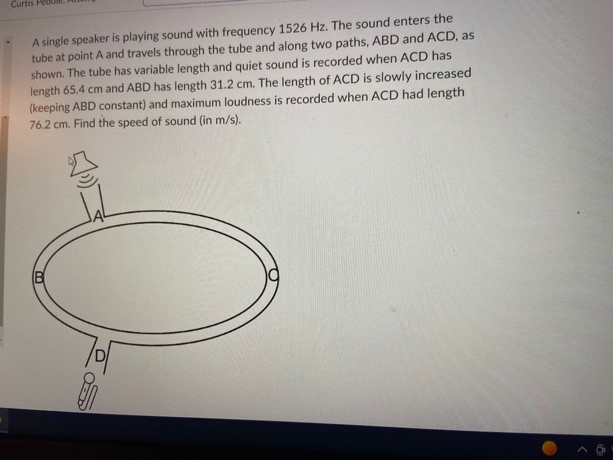 Curtis
A single speaker is playing sound with frequency 1526 Hz. The sound enters the
tube at point A and travels through the tube and along two paths, ABD and ACD, as
shown. The tube has variable length and quiet sound is recorded when ACD has
length 65.4 cm and ABD has length 31.2 cm. The length of ACD is slowly increased
(keeping ABD constant) and maximum loudness is recorded when ACD had length
76.2 cm. Find the speed of sound (in m/s).
B
JAL
S
^ģ