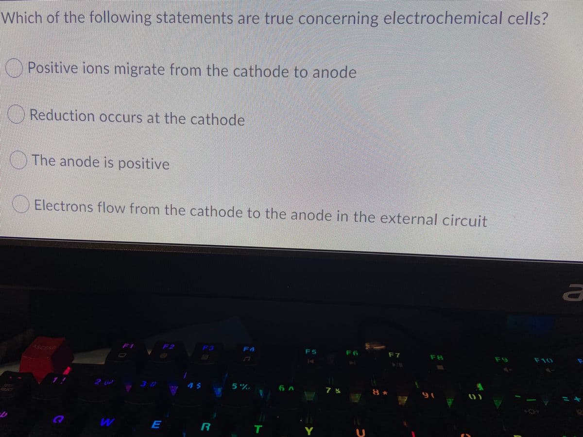 Which of the following statements are true concerning electrochemical cells?
Positive ions migrate from the cathode to anode
Reduction occurs at the cathode
The anode is positive
Electrons flow from the cathode to the anode in the external circuit
ASCEND
F1
F2
F3
F4
F5
F6
F7
F8
F10
F9
3 #
5%,
6 A
8 *
こキ
SET/
BAT
E
R
Y
