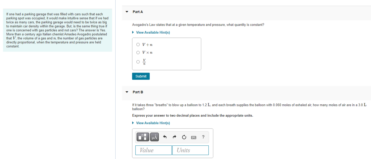 If one had a parking garage that was filled with cars such that each
parking spot was occupied, it would make intuitive sense that if we had
twice as many cars, the parking garage would need to be twice as big
to maintain car density within the garage. But, is the same thing true if
one is concerned with gas particles and not cars? The answer is Yes.
More than a century ago Italian chemist Amadeo Avogadro postulated
that V, the volume of a gas and n, the number of gas particles are
directly proportional, when the temperature and pressure are held
constant.
Part A
Avogadro's Law states that at a given temperature and pressure, what quantity is constant?
► View Available Hint(s)
O V + n
Vxn
Submit
Part B
If it takes three "breaths" to blow up a balloon to 1.2 L, and each breath supplies the balloon with 0.060 moles of exhaled air, how many moles of air are in a 3.0 L
balloon?
Express answer to two decimal places and include the appropriate units.
► View Available Hint(s)
μÀ
Value
Units
?