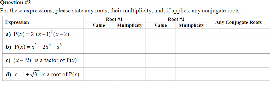 Question #2
For these expressions, please state any roots, their multiplicity, and, if applies, any conjugate roots.
Root #1
Root #2
Any Conjugate Roots
Expression
a) P(x) = 2 (x-1)²(x-2)
b) P(x) = x³ − 2x² + x³
c) (x-2i) is a factor of P(x)
d) x = 1+√√3 is a root of P(x)
Value
Multiplicity
Value
Multiplicity