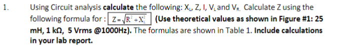 Using Circuit analysis calculate the following: X, Z, I, V, and V. Calculate Z using the
following formula for : z-R +X (Use theoretical values as shown in Figure #1: 25
mH, 1 kn, 5 Vrms @1000HZ). The formulas are shown in Table 1. Include calculations
in your lab report.
1.
