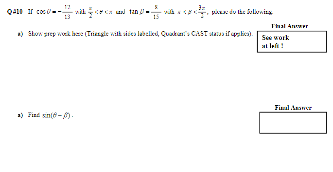 Q#10 If cos - 12
13
with << and tan 8-
=
a) Find sin(8-).
8
15
with
<B<
3″
please do the following.
a) Show prep work here (Triangle with sides labelled, Quadrant's CAST status if applies).
Final Answer
See work
at left!
Final Answer