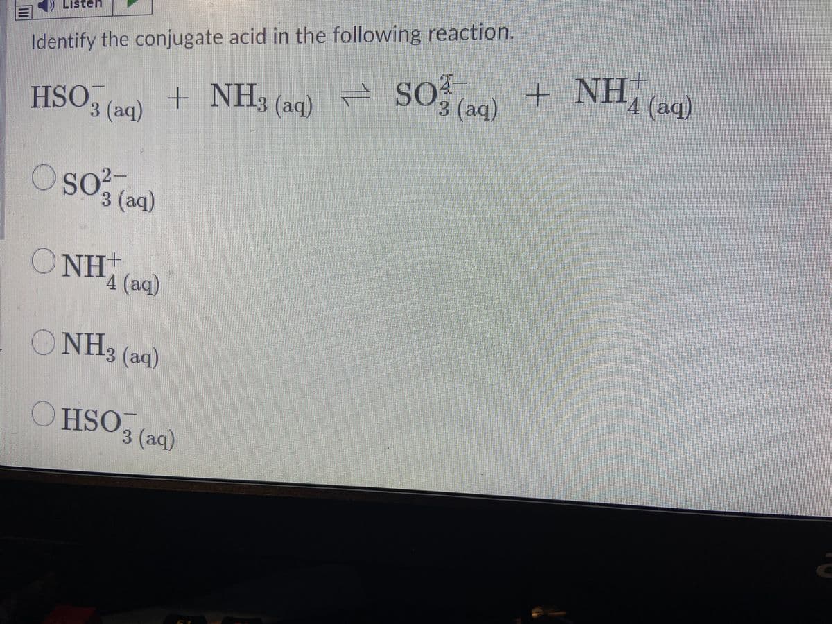 Listeh
Identify the conjugate acid in the following reaction.
- so, + NH, a)
SO, (aq)
+ NH, (aq)
HSO,
+ NH3 (aq)
3 (аq)
3 (aq)
SO
O so?
2
3 (aq)
ONH,
4 (aq)
ONH, (aq)
OHSO, ag)
3 (аq)
