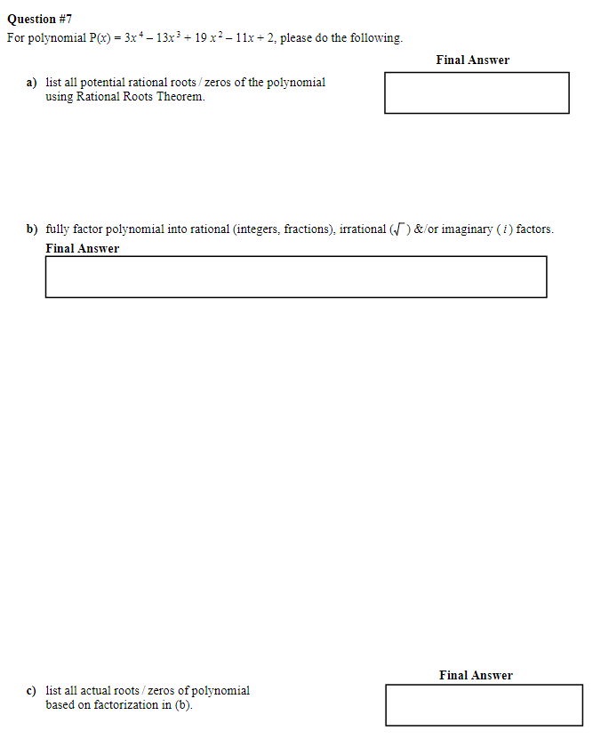 Question #7
For polynomial P(x) = 3x + − 13x³ + 19 x ² − 11x+2, please do the following.
a) list all potential rational roots/zeros of the polynomial
using Rational Roots Theorem.
Final Answer
b) fully factor polynomial into rational (integers, fractions), irrational (√) &/or imaginary (i) factors.
Final Answer
c) list all actual roots/ zeros of polynomial
based on factorization in (b).
Final Answer