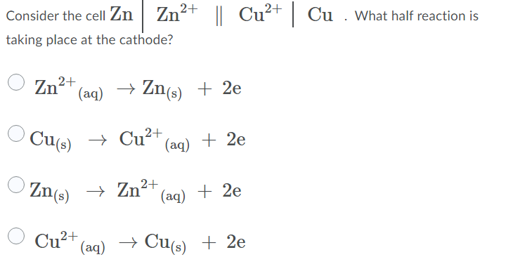 Consider the cell Zn
Zn2+ || Cu²+ Cu . What half reaction is
taking place at the cathode?
Zn2+
(aq)
→ Zn(s) + 2e
Cu(s)
→ Cu²* (aq) + 2e
Zn(s) → Zn²+
(aq) + 2e
2+
(aq)
+ Cu(s) + 2e
