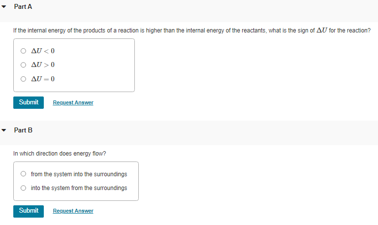 Part A
If the internal energy of the products of a reaction is higher than the internal energy of the reactants, what is the sign of AU for the reaction?
AU <0
AU>0
AU=0
Submit
Part B
Request Answer
In which direction does energy flow?
from the system into the surroundings
into the system from the surroundings
Submit
Request Answer