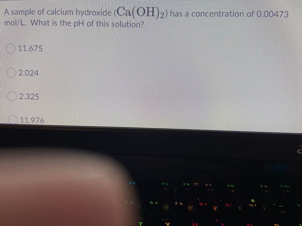 A sample of calcium hydroxide (Ca(OH)2) has a concentration of 0.00473
mol/L. What is the pH of this solution?
11.675
2.024
2.325
11.976
F6 F7
F4
F5
F8
F9
F10
5%
Y
