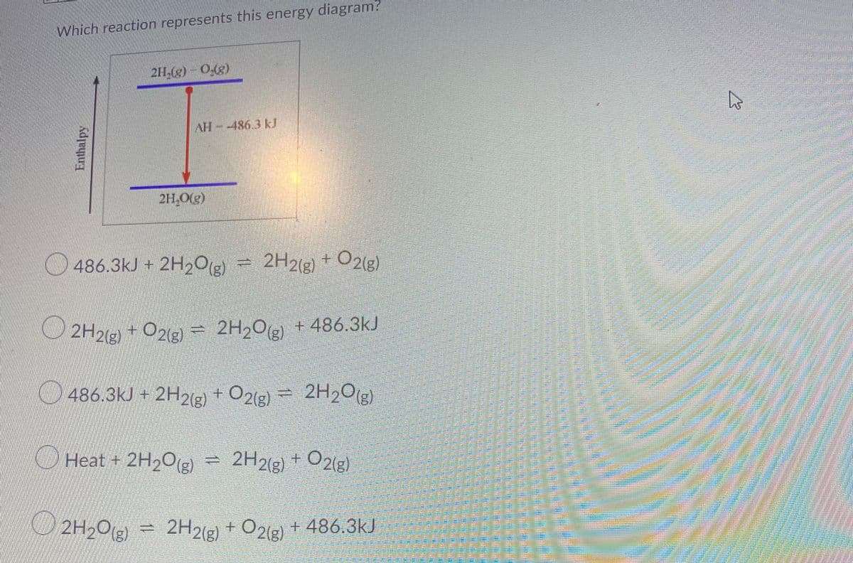 Which reaction represents this energy diagram?
2H,(g) - 0(g)
AH-486.3 kJ
2H.O(g)
486.3kJ + 2H2O2 = 2H2(g) + O2(g)
O 2H2(g)
2H2(2) + O21e) =
= 2H2O + 486.3kJ
486.3kJ + 2H2(e) + O2(g) = 2H20(g)
Heat + 2H2O(g) = 2H2(g) + O2(g)
2H20(g)
2H2(g) + O21e) + 486.3kJ
Enthalpy
