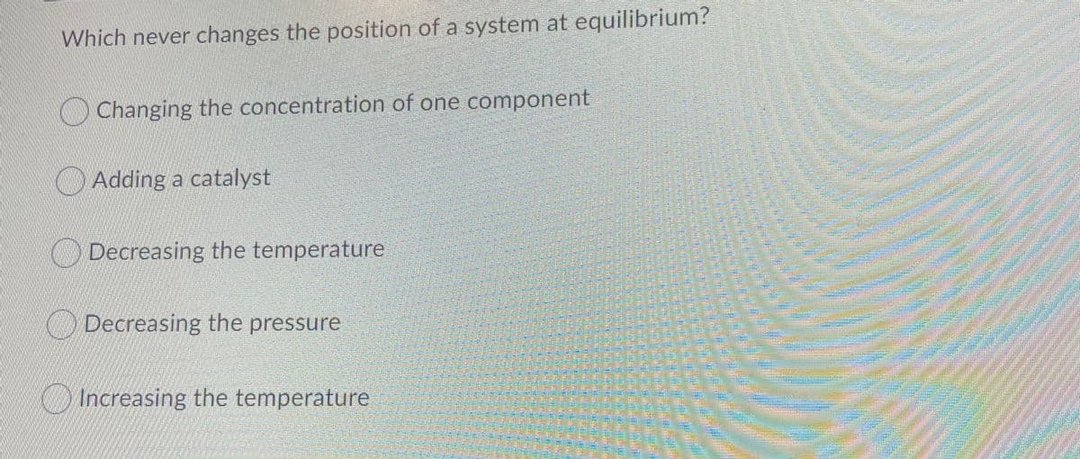 Which never changes the position of a system at equilibrium?
O Changing the concentration of one component
O Adding a catalyst
ODecreasing the temperature
O Decreasing the pressure
Increasing the temperature
