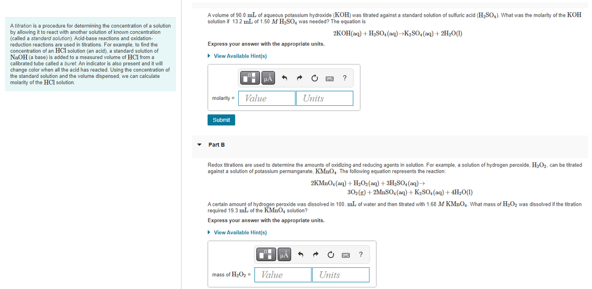 A titration is a procedure for determining the concentration of a solution
by allowing it to react with another solution of known concentration
(called a standard solution). Acid-base reactions and oxidation-
reduction reactions are used in titrations. For example, to find the
concentration of an HCl solution (an acid), a standard solution of
NaOH (a base) is added to a measured volume of HCI from a
calibrated tube called a buret. An indicator is also present and it will
change color when all the acid has reacted. Using the concentration of
the standard solution and the volume dispensed, we can calculate
molarity of the HCl solution.
A volume of 90.0 mL of aqueous potassium hydroxide (KOH) was titrated against a standard solution of sulfuric acid (H₂SO4). What was the molarity of the KOH
solution if 13.2 mL of 1.50 M H₂SO4 was needed? The equation is
2KOH(aq) + H₂SO4 (aq)→K₂SO4 (aq) + 2H₂O(1)
Express your answer with the appropriate units.
► View Available Hint(s)
molarity =
Submit
Part B
Value
Redox titrations are used to determine the amounts of oxidizing and reducing agents in solution. For example, a solution of hydrogen peroxide, H₂O₂, can be titrated
against a solution of potassium permanganate, KMnO4. The following equation represents the reaction:
mass of H₂O₂ =
O
■
Units
A certain amount of hydrogen peroxide was dissolved in 100. mL of water and then titrated with 1.68 M KMnO4. What mass of H₂O2 was dissolved if the titration
required 19.3 mL of the KMnO4 solution?
Express your answer with the appropriate units.
► View Available Hint(s)
μÅ
Value
?
2KMnO4 (aq) + H₂O₂ (aq) + 3H₂SO4 (aq) →
Units
302(g) + 2MnSO4 (aq) + K₂SO4 (aq) + 4H₂O(1)
?
