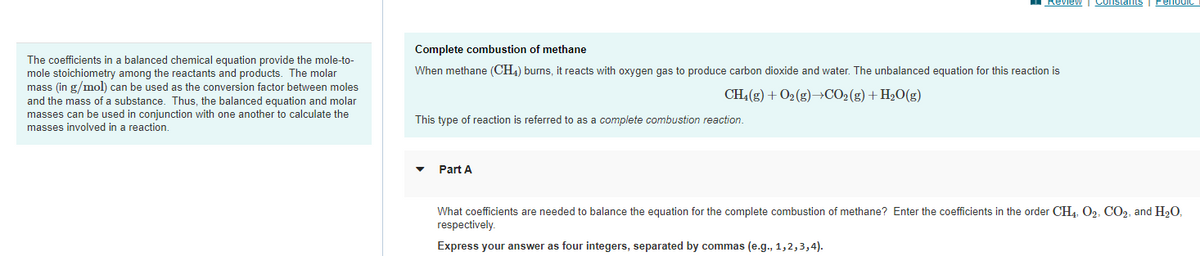 The coefficients in a balanced chemical equation provide the mole-to-
mole stoichiometry among the reactants and products. The molar
mass (in g/mol) can be used as the conversion factor between moles
and the mass of a substance. Thus, the balanced equation and molar
masses can be used in conjunction with one another to calculate the
masses involved in a reaction.
Complete combustion of methane
When methane (CH4) burns, it reacts with oxygen gas to produce carbon dioxide and water. The unbalanced equation for this reaction is
CH₂(g) + O₂(g) →CO₂(g) + H₂O(g)
This type of reaction is referred to as a complete combustion reaction.
Review Constants Perio
Part A
What coefficients are needed to balance the equation for the complete combustion of methane? Enter the coefficients in the order CH4, O2, CO2, and H₂O,
respectively.
Express your answer as four integers, separated by commas (e.g., 1,2,3,4).