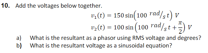 10. Add the voltages below together.
v:(t) = 150 sin(100 "ad/st) v
V
It
v2(t) = 100 sin ( 100 raa/st +
V
||
What is the resultant as a phasor using RMS voltage and degrees?
a)
b) What is the resultant voltage as a sinusoidal equation?
